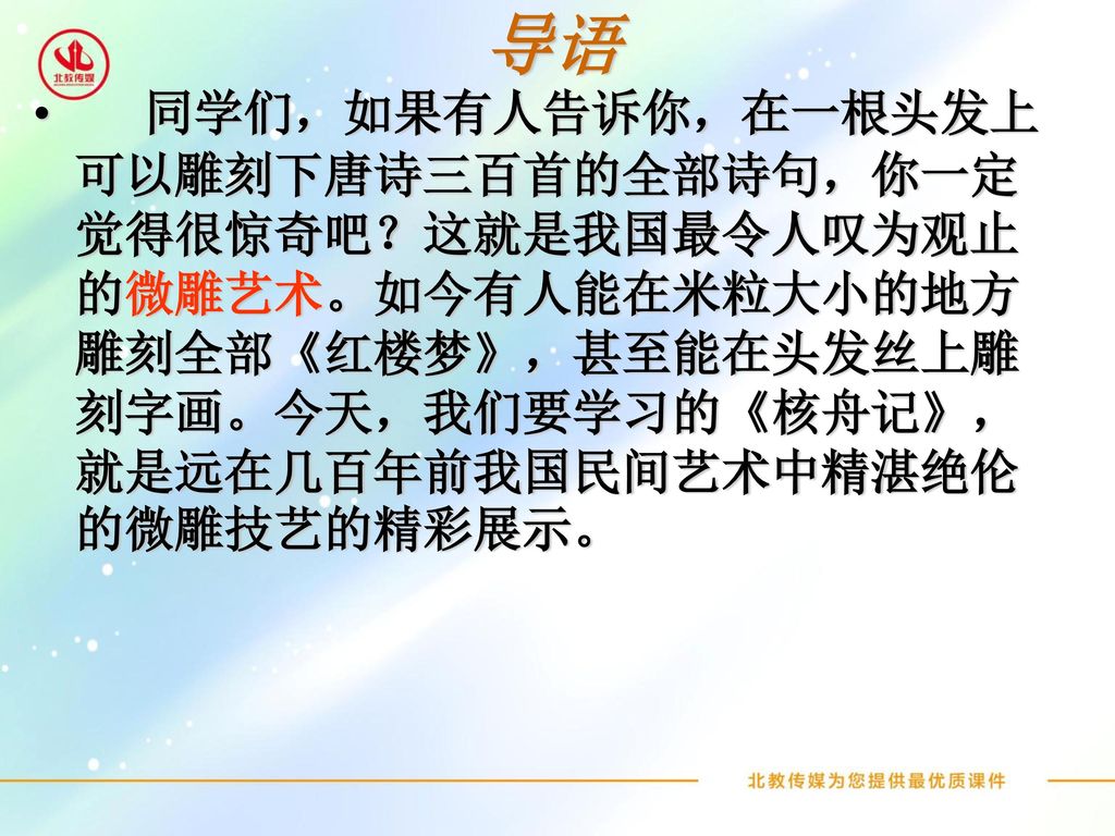 导语 同学们，如果有人告诉你，在一根头发上可以雕刻下唐诗三百首的全部诗句，你一定觉得很惊奇吧？这就是我国最令人叹为观止的微雕艺术。如今有人能在米粒大小的地方雕刻全部《红楼梦》，甚至能在头发丝上雕刻字画。今天，我们要学习的《核舟记》，就是远在几百年前我国民间艺术中精湛绝伦的微雕技艺的精彩展示。