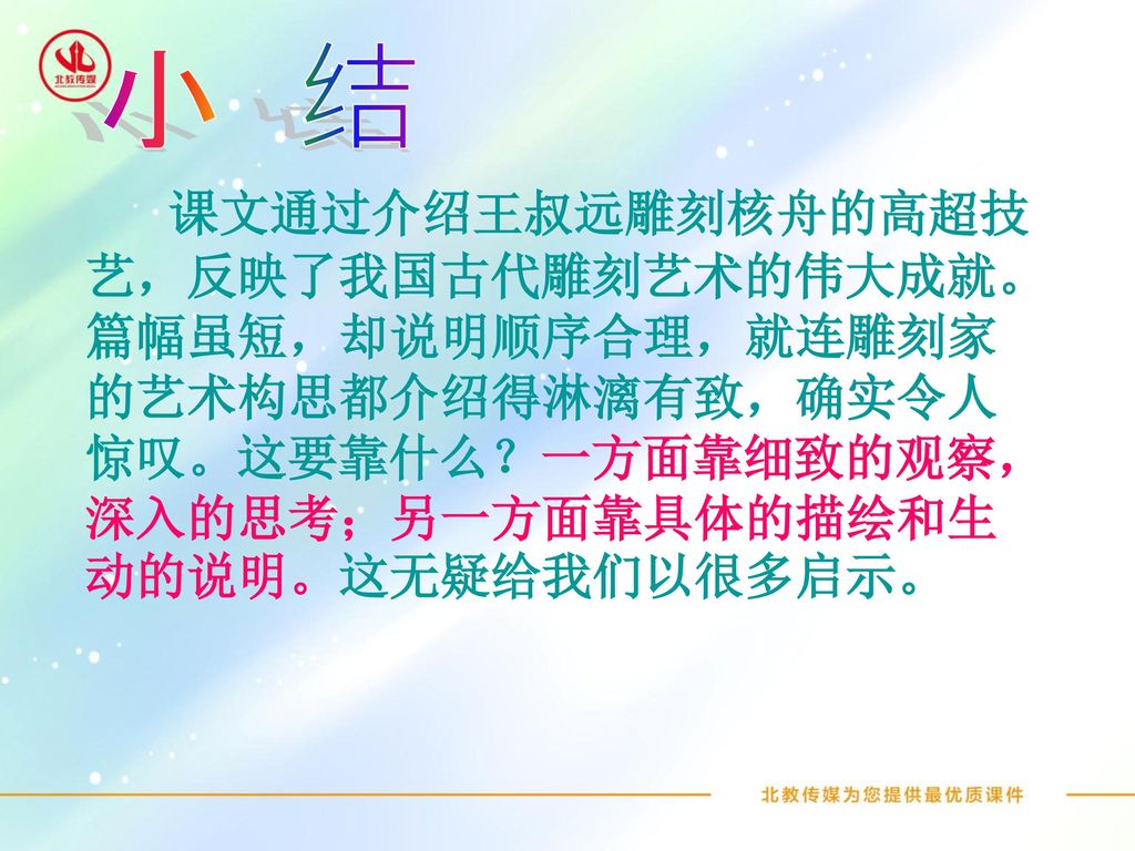 小 结 课文通过介绍王叔远雕刻核舟的高超技艺，反映了我国古代雕刻艺术的伟大成就。篇幅虽短，却说明顺序合理，就连雕刻家的艺术构思都介绍得淋漓有致，确实令人惊叹。这要靠什么？一方面靠细致的观察，深入的思考；另一方面靠具体的描绘和生动的说明。这无疑给我们以很多启示。