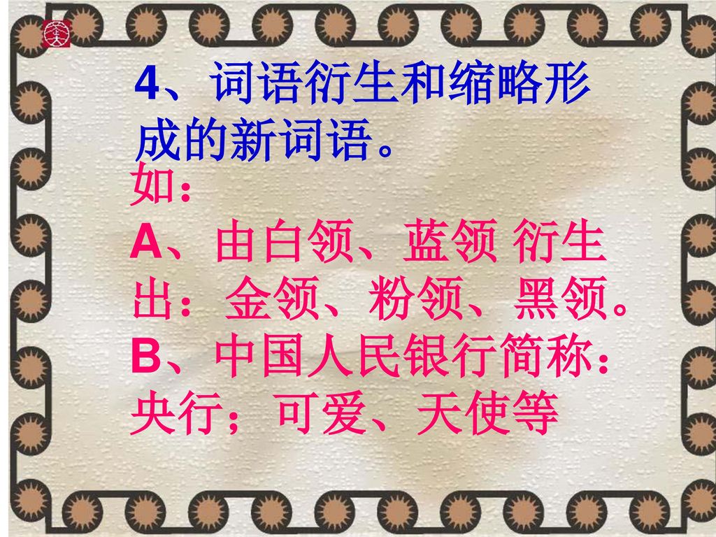 4、词语衍生和缩略形成的新词语。 如： A、由白领、蓝领 衍生出：金领、粉领、黑领。 B、中国人民银行简称：央行；可爱、天使等