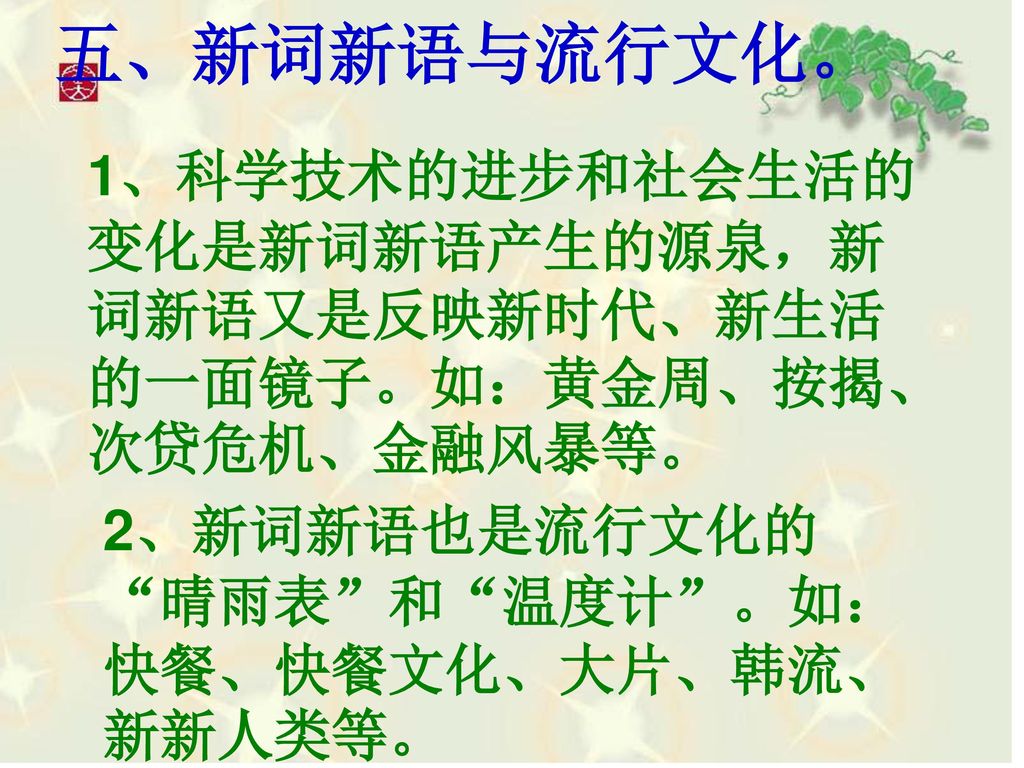 五、新词新语与流行文化。 1、科学技术的进步和社会生活的变化是新词新语产生的源泉，新词新语又是反映新时代、新生活的一面镜子。如：黄金周、按揭、次贷危机、金融风暴等。 2、新词新语也是流行文化的 晴雨表 和 温度计 。如：快餐、快餐文化、大片、韩流、新新人类等。