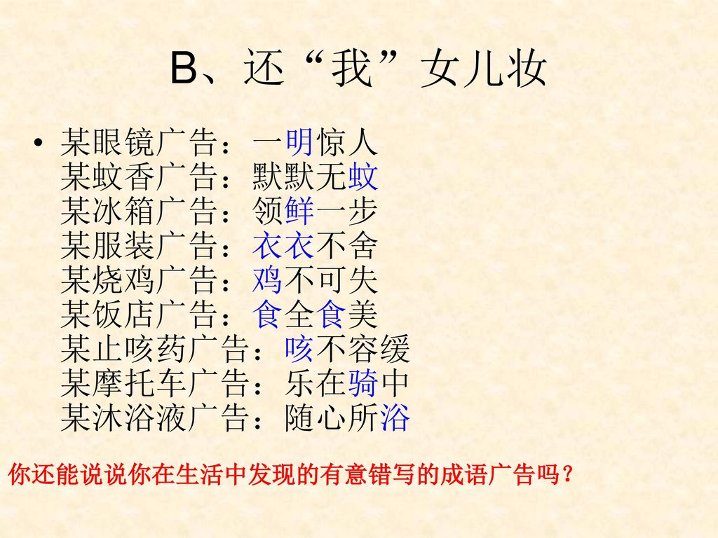 B、还 我 女儿妆 某眼镜广告：一明惊人 某蚊香广告：默默无蚊 某冰箱广告：领鲜一步 某服装广告：衣衣不舍 某烧鸡广告：鸡不可失 某饭店广告：食全食美 某止咳药广告：咳不容缓 某摩托车广告：乐在骑中 某沐浴液广告：随心所浴.