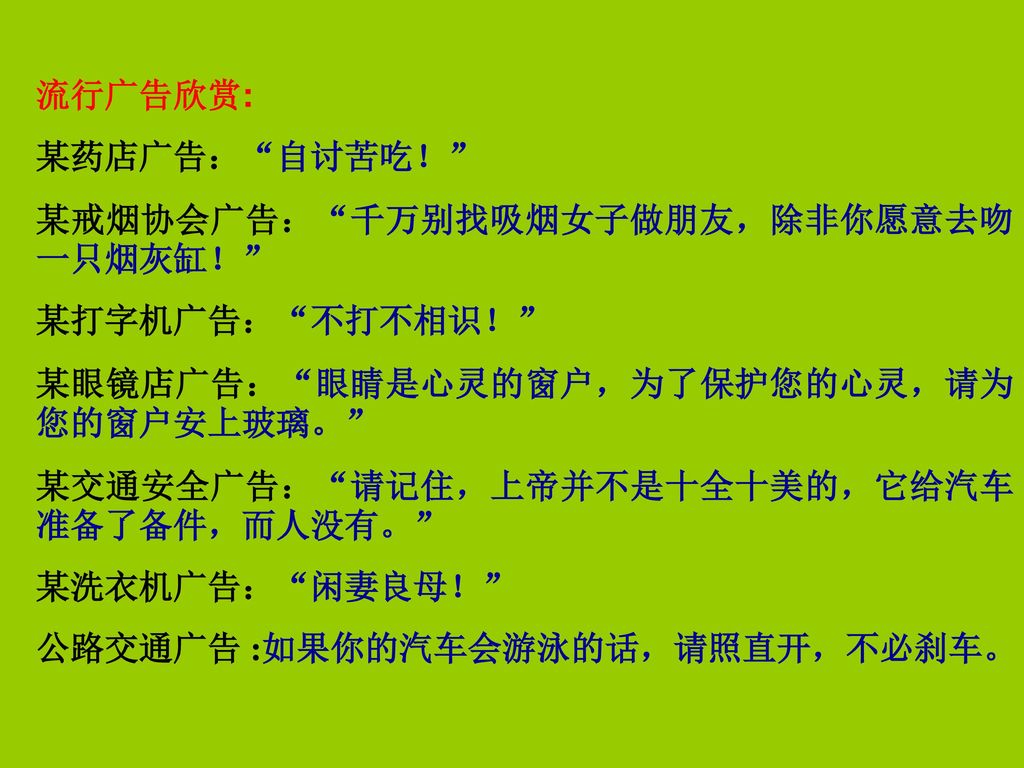 流行广告欣赏: 某药店广告： 自讨苦吃！ 某戒烟协会广告： 千万别找吸烟女子做朋友，除非你愿意去吻一只烟灰缸！ 某打字机广告： 不打不相识！ 某眼镜店广告： 眼睛是心灵的窗户，为了保护您的心灵，请为您的窗户安上玻璃。