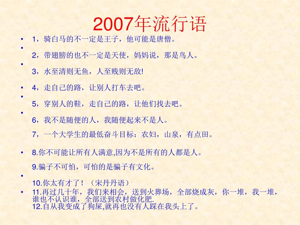 2007年流行语 1，骑白马的不一定是王子，他可能是唐僧。 2，带翅膀的也不一定是天使，妈妈说，那是鸟人。 3，水至清则无鱼，人至贱则无敌!