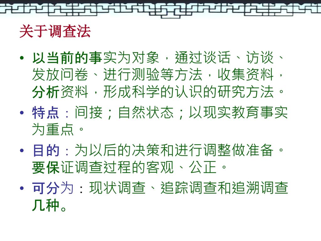 关于调查法 以当前的事实为对象，通过谈话、访谈、发放问卷、进行测验等方法，收集资料，分析资料，形成科学的认识的研究方法。 特点：间接；自然状态；以现实教育事实为重点。 目的：为以后的决策和进行调整做准备。要保证调查过程的客观、公正。