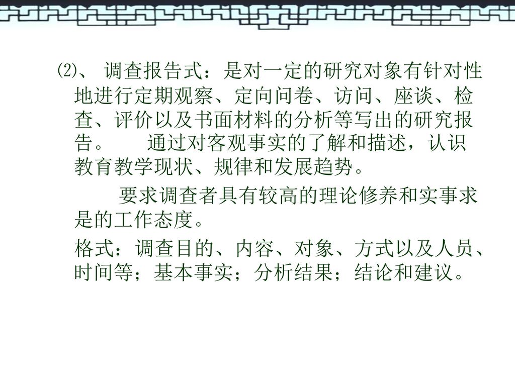 ⑵、 调查报告式：是对一定的研究对象有针对性地进行定期观察、定向问卷、访问、座谈、检查、评价以及书面材料的分析等写出的研究报告。 通过对客观事实的了解和描述，认识教育教学现状、规律和发展趋势。