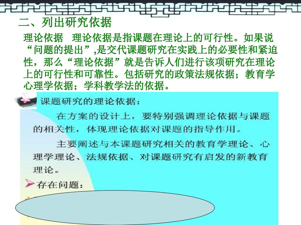 二、列出研究依据 理论依据 理论依据是指课题在理论上的可行性。如果说 问题的提出 ,是交代课题研究在实践上的必要性和紧迫性，那么 理论依据 就是告诉人们进行该项研究在理论上的可行性和可靠性。包括研究的政策法规依据；教育学心理学依据；学科教学法的依据。