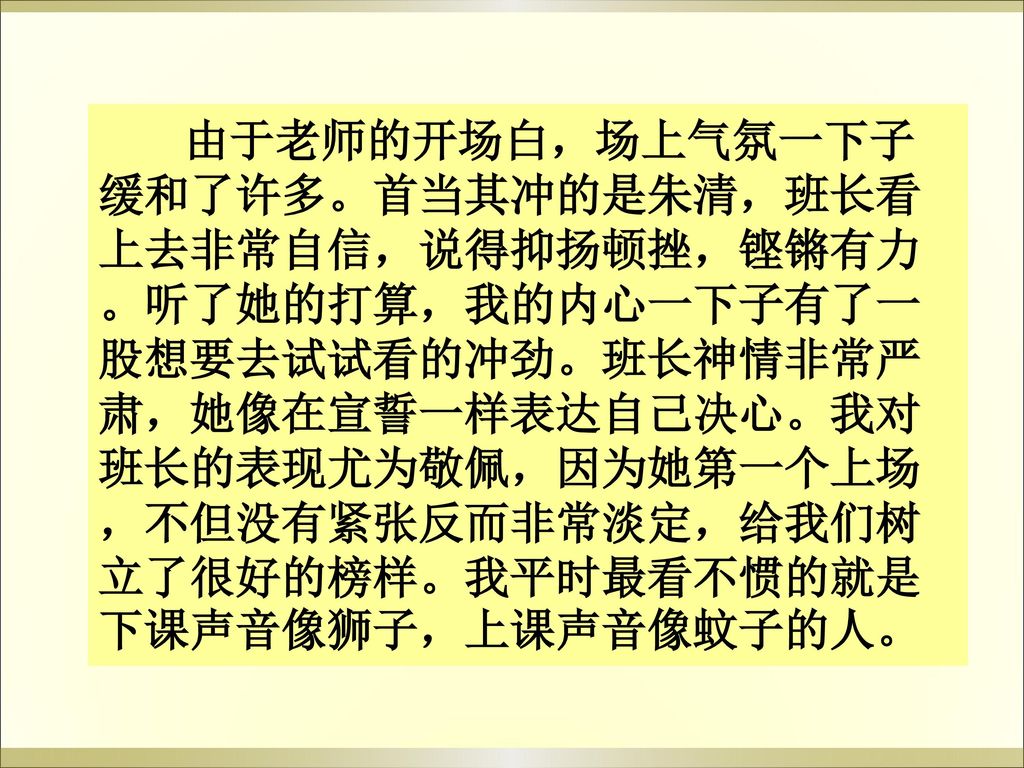 由于老师的开场白，场上气氛一下子缓和了许多。首当其冲的是朱清，班长看上去非常自信，说得抑扬顿挫，铿锵有力。听了她的打算，我的内心一下子有了一股想要去试试看的冲劲。班长神情非常严肃，她像在宣誓一样表达自己决心。我对班长的表现尤为敬佩，因为她第一个上场，不但没有紧张反而非常淡定，给我们树立了很好的榜样。我平时最看不惯的就是下课声音像狮子，上课声音像蚊子的人。