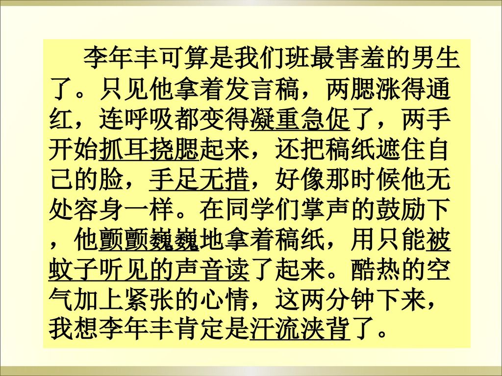 李年丰可算是我们班最害羞的男生了。只见他拿着发言稿，两腮涨得通红，连呼吸都变得凝重急促了，两手开始抓耳挠腮起来，还把稿纸遮住自己的脸，手足无措，好像那时候他无处容身一样。在同学们掌声的鼓励下，他颤颤巍巍地拿着稿纸，用只能被蚊子听见的声音读了起来。酷热的空气加上紧张的心情，这两分钟下来，我想李年丰肯定是汗流浃背了。