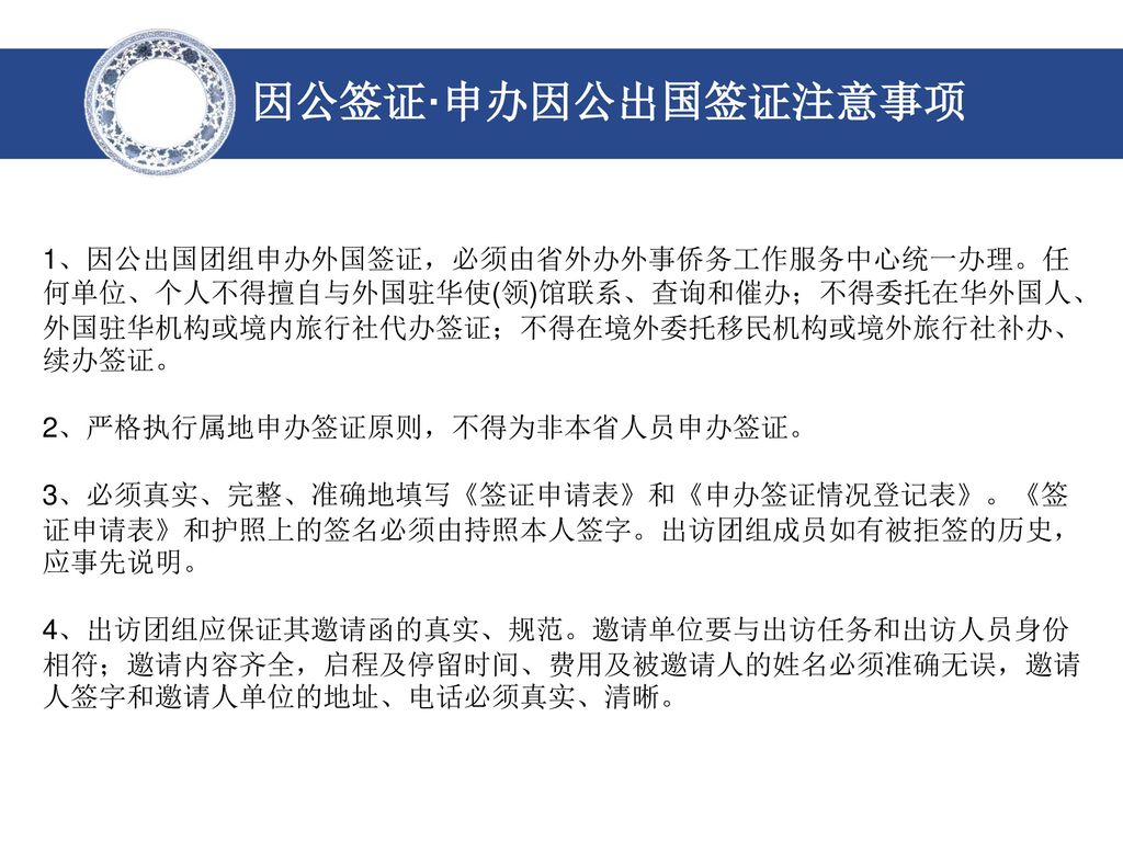 因公签证·申办因公出国签证注意事项 1、因公出国团组申办外国签证，必须由省外办外事侨务工作服务中心统一办理。任何单位、个人不得擅自与外国驻华使(领)馆联系、查询和催办；不得委托在华外国人、外国驻华机构或境内旅行社代办签证；不得在境外委托移民机构或境外旅行社补办、续办签证。