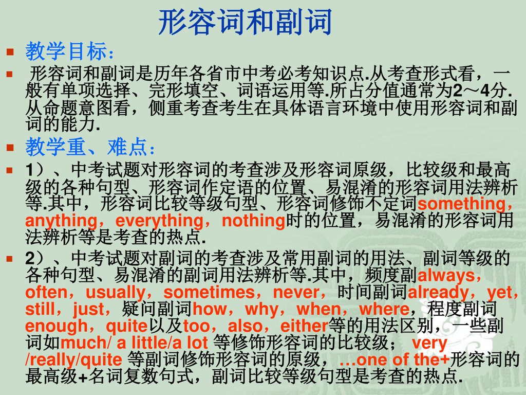 形容词和副词 教学目标： 形容词和副词是历年各省市中考必考知识点.从考查形式看，一般有单项选择、完形填空、词语运用等.所占分值通常为2～4分.从命题意图看，侧重考查考生在具体语言环境中使用形容词和副词的能力.