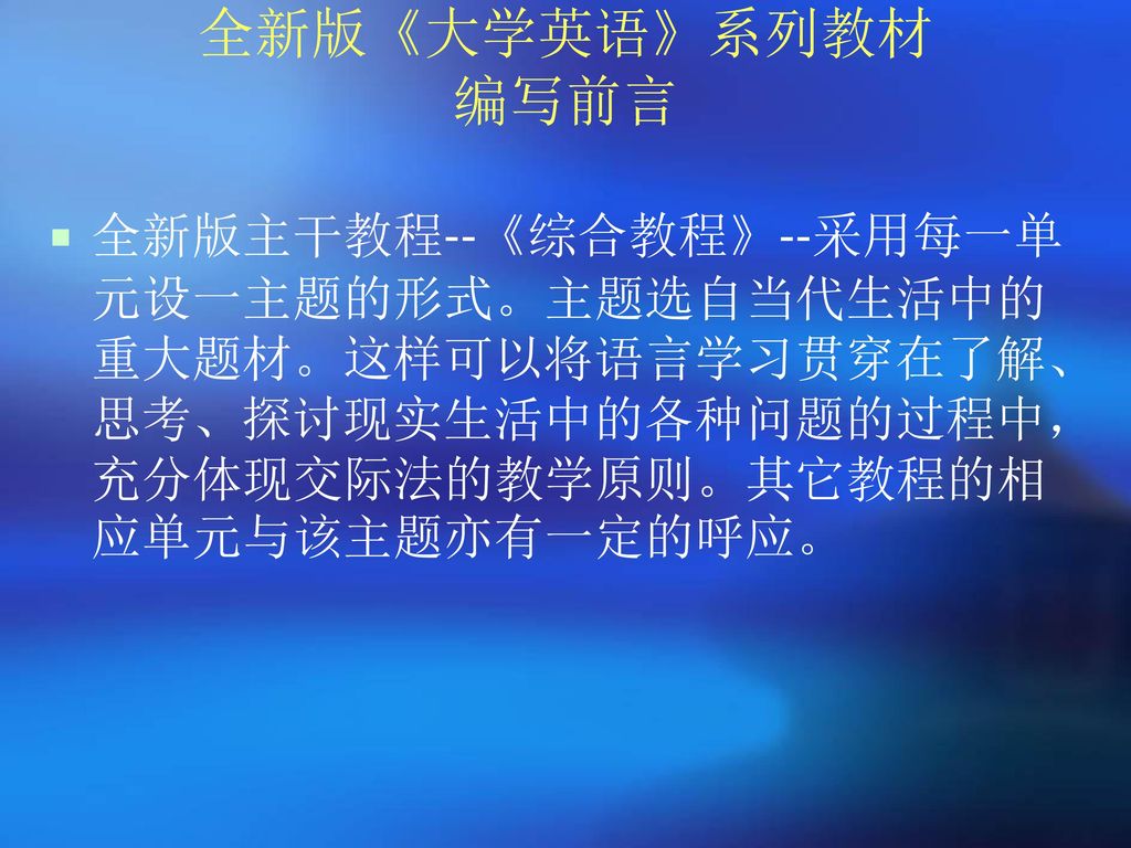 全新版《大学英语》系列教材 编写前言 全新版主干教程--《综合教程》--采用每一单元设一主题的形式。主题选自当代生活中的重大题材。这样可以将语言学习贯穿在了解、思考、探讨现实生活中的各种问题的过程中，充分体现交际法的教学原则。其它教程的相应单元与该主题亦有一定的呼应。