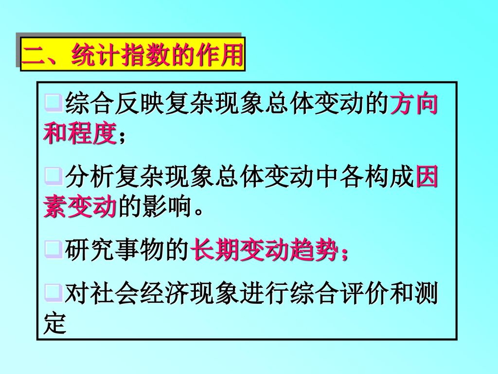 二、统计指数的作用 综合反映复杂现象总体变动的方向和程度； 分析复杂现象总体变动中各构成因素变动的影响。 研究事物的长期变动趋势； 对社会经济现象进行综合评价和测定