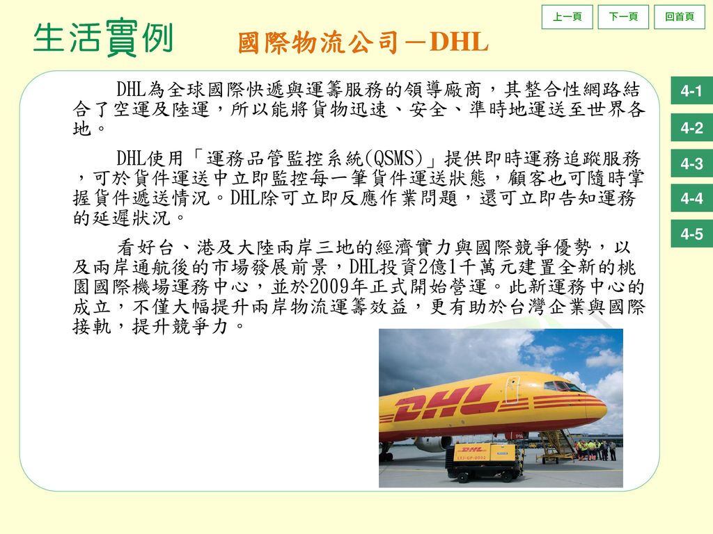 國際物流公司－DHL DHL為全球國際快遞與運籌服務的領導廠商，其整合性網路結 合了空運及陸運，所以能將貨物迅速、安全、準時地運送至世界各 地。