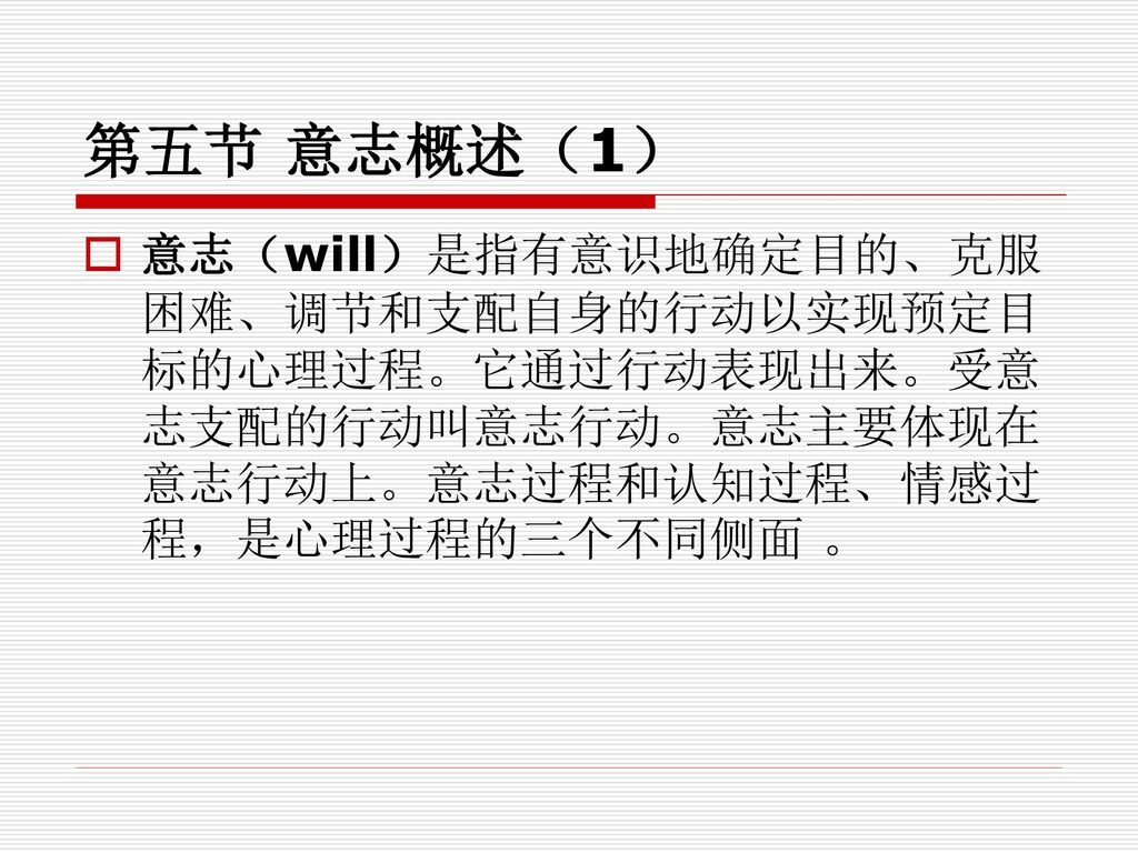 第五节 意志概述（1） 意志（will）是指有意识地确定目的、克服困难、调节和支配自身的行动以实现预定目标的心理过程。它通过行动表现出来。受意志支配的行动叫意志行动。意志主要体现在意志行动上。意志过程和认知过程、情感过程，是心理过程的三个不同侧面 。