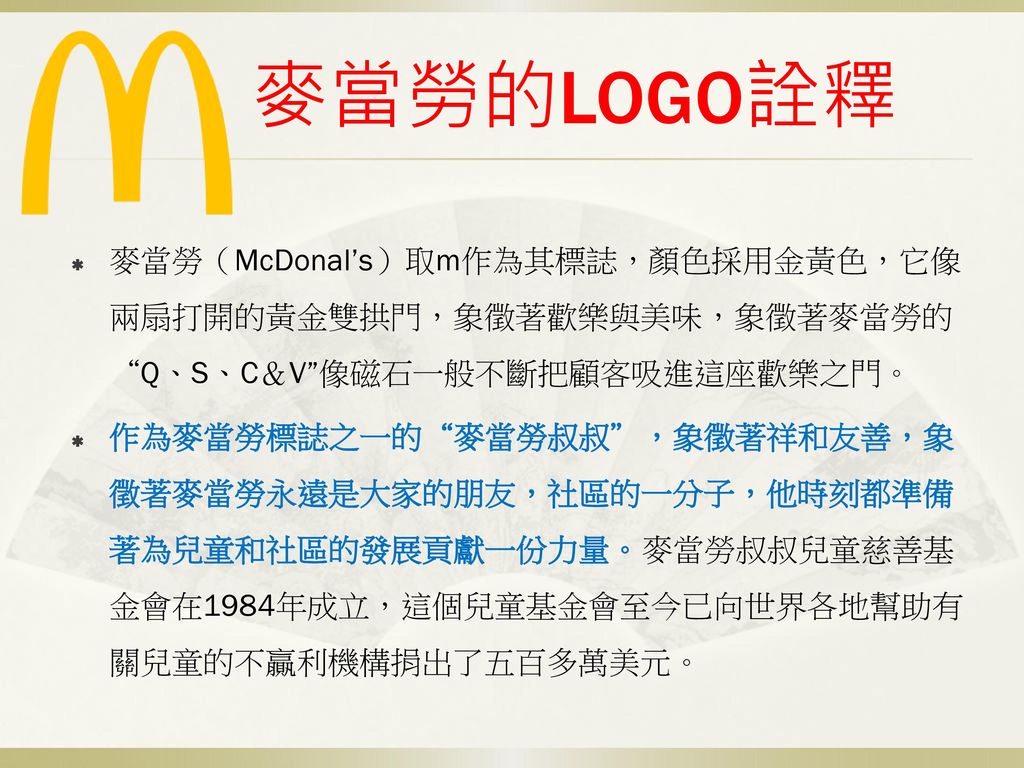 麥當勞的LOGO詮釋 麥當勞（McDonal’s）取m作為其標誌，顏色採用金黃色，它像兩扇打開的黃金雙拱門，象徵著歡樂與美味，象徵著麥當勞的 Q、S、C＆V 像磁石一般不斷把顧客吸進這座歡樂之門。