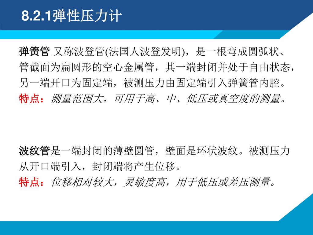 8.2.1弹性压力计 弹簧管 又称波登管(法国人波登发明)，是一根弯成圆弧状、管截面为扁圆形的空心金属管，其一端封闭并处于自由状态，另一端开口为固定端，被测压力由固定端引入弹簧管内腔。 特点：测量范围大，可用于高、中、低压或真空度的测量。