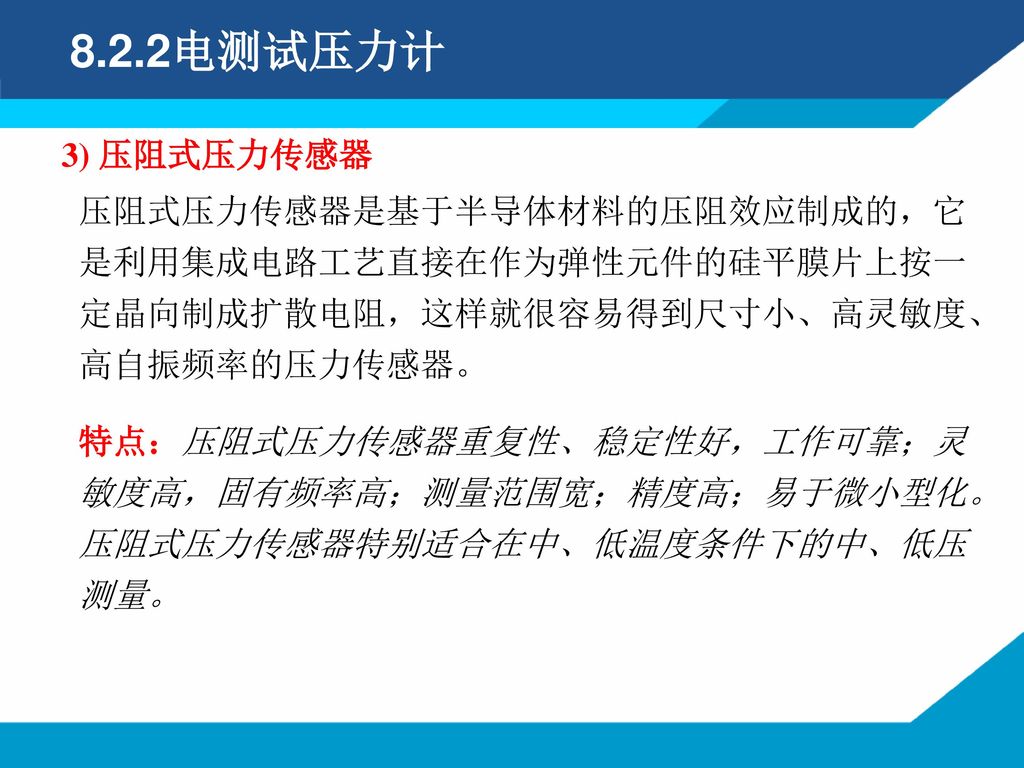 8.2.2电测试压力计 3) 压阻式压力传感器. 压阻式压力传感器是基于半导体材料的压阻效应制成的，它是利用集成电路工艺直接在作为弹性元件的硅平膜片上按一定晶向制成扩散电阻，这样就很容易得到尺寸小、高灵敏度、高自振频率的压力传感器。