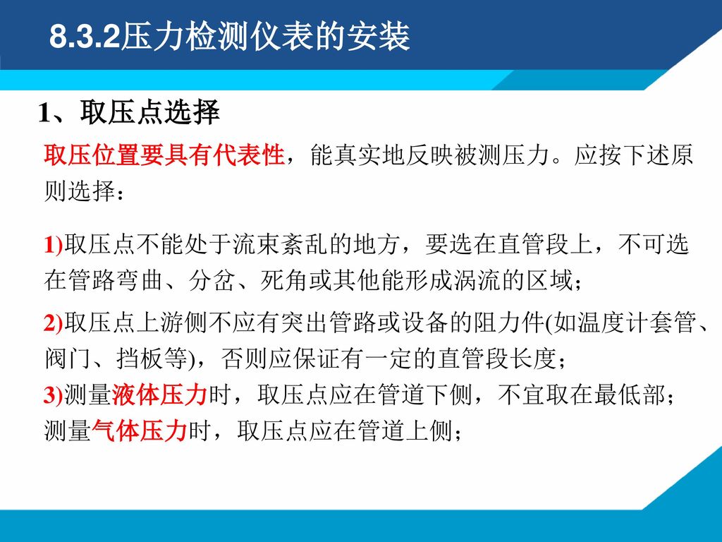 8.3.2压力检测仪表的安装 1、取压点选择 取压位置要具有代表性，能真实地反映被测压力。应按下述原则选择：