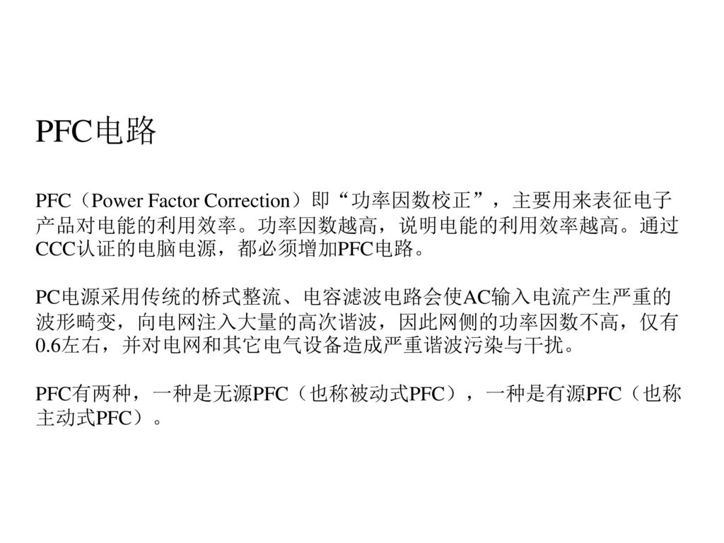 PFC电路 PFC（Power Factor Correction）即 功率因数校正 ，主要用来表征电子产品对电能的利用效率。功率因数越高，说明电能的利用效率越高。通过CCC认证的电脑电源，都必须增加PFC电路。