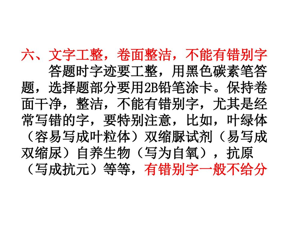 六、文字工整，卷面整洁，不能有错别字 答题时字迹要工整，用黑色碳素笔答题，选择题部分要用2B铅笔涂卡。保持卷面干净，整洁，不能有错别字，尤其是经常写错的字，要特别注意，比如，叶绿体（容易写成叶粒体）双缩脲试剂（易写成双缩尿）自养生物（写为自氧），抗原（写成抗元）等等，有错别字一般不给分.