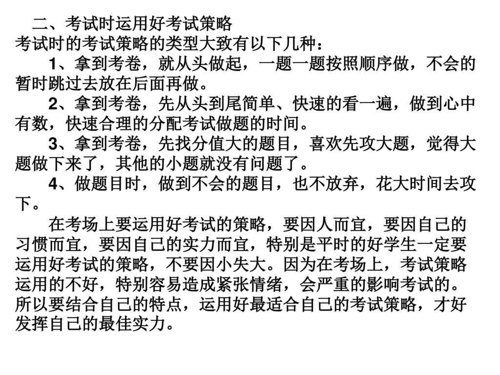 二、考试时运用好考试策略 考试时的考试策略的类型大致有以下几种： 1、拿到考卷，就从头做起，一题一题按照顺序做，不会的暂时跳过去放在后面再做。 2、拿到考卷，先从头到尾简单、快速的看一遍，做到心中有数，快速合理的分配考试做题的时间。 3、拿到考卷，先找分值大的题目，喜欢先攻大题，觉得大题做下来了，其他的小题就没有问题了。 4、做题目时，做到不会的题目，也不放弃，花大时间去攻下。 在考场上要运用好考试的策略，要因人而宜，要因自己的习惯而宜，要因自己的实力而宜，特别是平时的好学生一定要运用好考试的策略，不要因小失大。因为在考场上，考试策略运用的不好，特别容易造成紧张情绪，会严重的影响考试的。所以要结合自己的特点，运用好最适合自己的考试策略，才好发挥自己的最佳实力。