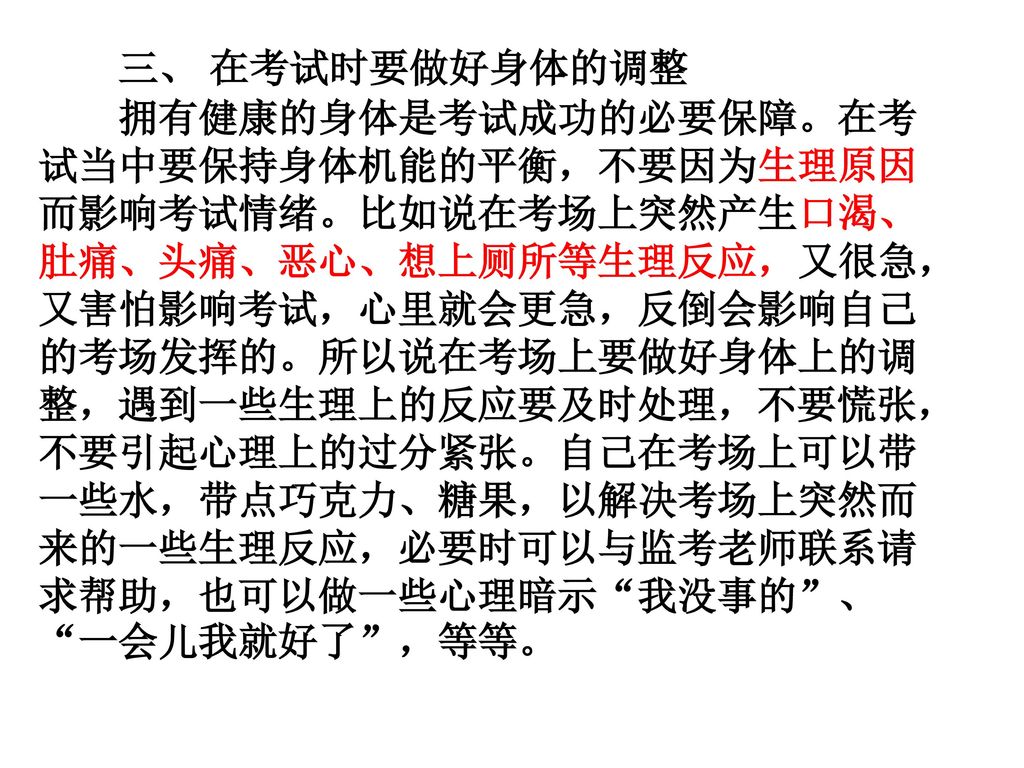 三、 在考试时要做好身体的调整 拥有健康的身体是考试成功的必要保障。在考试当中要保持身体机能的平衡，不要因为生理原因而影响考试情绪。比如说在考场上突然产生口渴、肚痛、头痛、恶心、想上厕所等生理反应，又很急，又害怕影响考试，心里就会更急，反倒会影响自己的考场发挥的。所以说在考场上要做好身体上的调整，遇到一些生理上的反应要及时处理，不要慌张，不要引起心理上的过分紧张。自己在考场上可以带一些水，带点巧克力、糖果，以解决考场上突然而来的一些生理反应，必要时可以与监考老师联系请求帮助，也可以做一些心理暗示 我没事的 、 一会儿我就好了 ，等等。