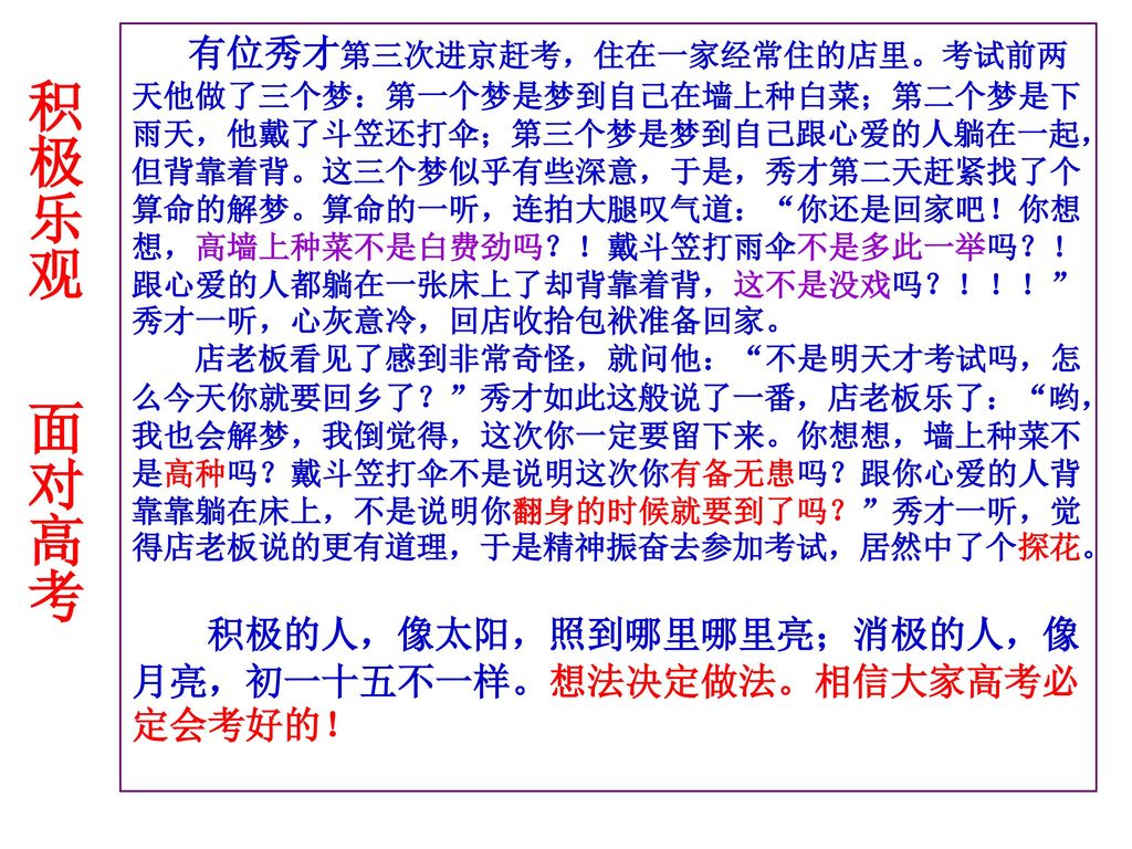 有位秀才第三次进京赶考，住在一家经常住的店里。考试前两天他做了三个梦：第一个梦是梦到自己在墙上种白菜；第二个梦是下雨天，他戴了斗笠还打伞；第三个梦是梦到自己跟心爱的人躺在一起，但背靠着背。这三个梦似乎有些深意，于是，秀才第二天赶紧找了个算命的解梦。算命的一听，连拍大腿叹气道： 你还是回家吧！你想想，高墙上种菜不是白费劲吗？！戴斗笠打雨伞不是多此一举吗？！跟心爱的人都躺在一张床上了却背靠着背，这不是没戏吗？！！！ 秀才一听，心灰意冷，回店收拾包袱准备回家。