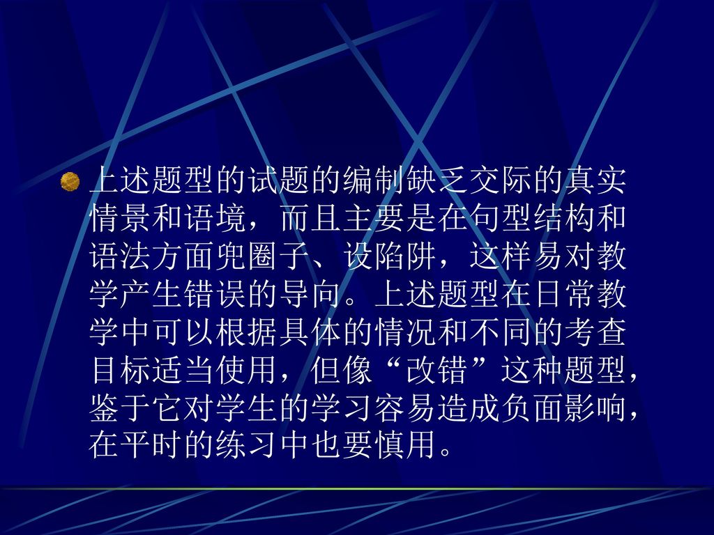 上述题型的试题的编制缺乏交际的真实情景和语境，而且主要是在句型结构和语法方面兜圈子、设陷阱，这样易对教学产生错误的导向。上述题型在日常教学中可以根据具体的情况和不同的考查目标适当使用，但像 改错 这种题型，鉴于它对学生的学习容易造成负面影响，在平时的练习中也要慎用。