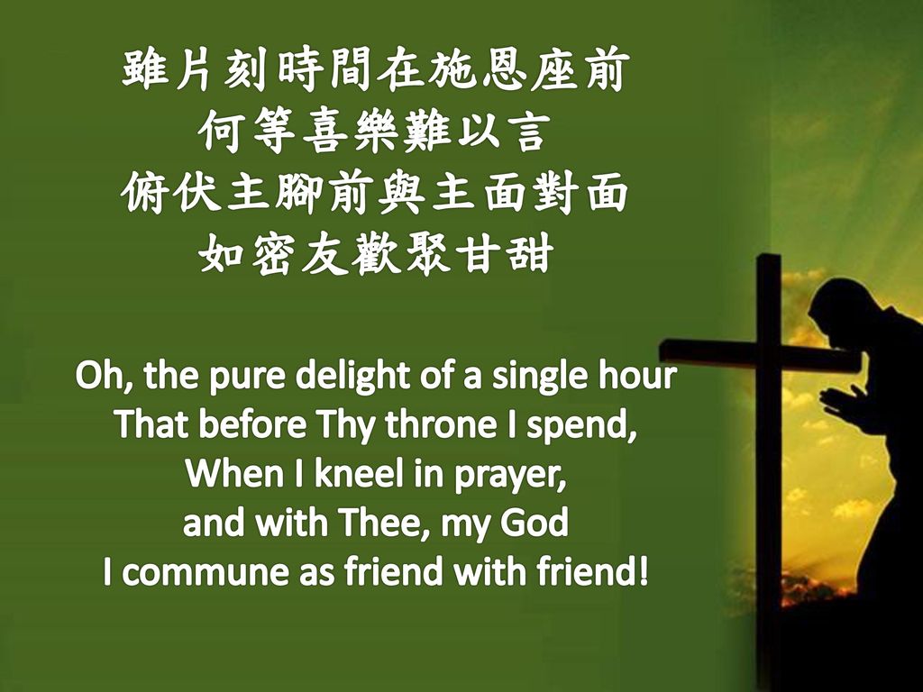 雖片刻時間在施恩座前 何等喜樂難以言 俯伏主腳前與主面對面 如密友歡聚甘甜 Oh, the pure delight of a single hour That before Thy throne I spend, When I kneel in prayer, and with Thee, my God I commune as friend with friend!