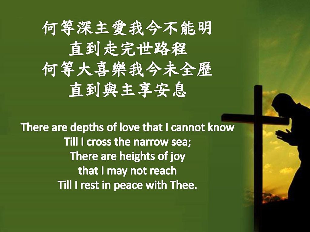 何等深主愛我今不能明 直到走完世路程 何等大喜樂我今未全歷 直到與主享安息 There are depths of love that I cannot know Till I cross the narrow sea; There are heights of joy that I may not reach Till I rest in peace with Thee.