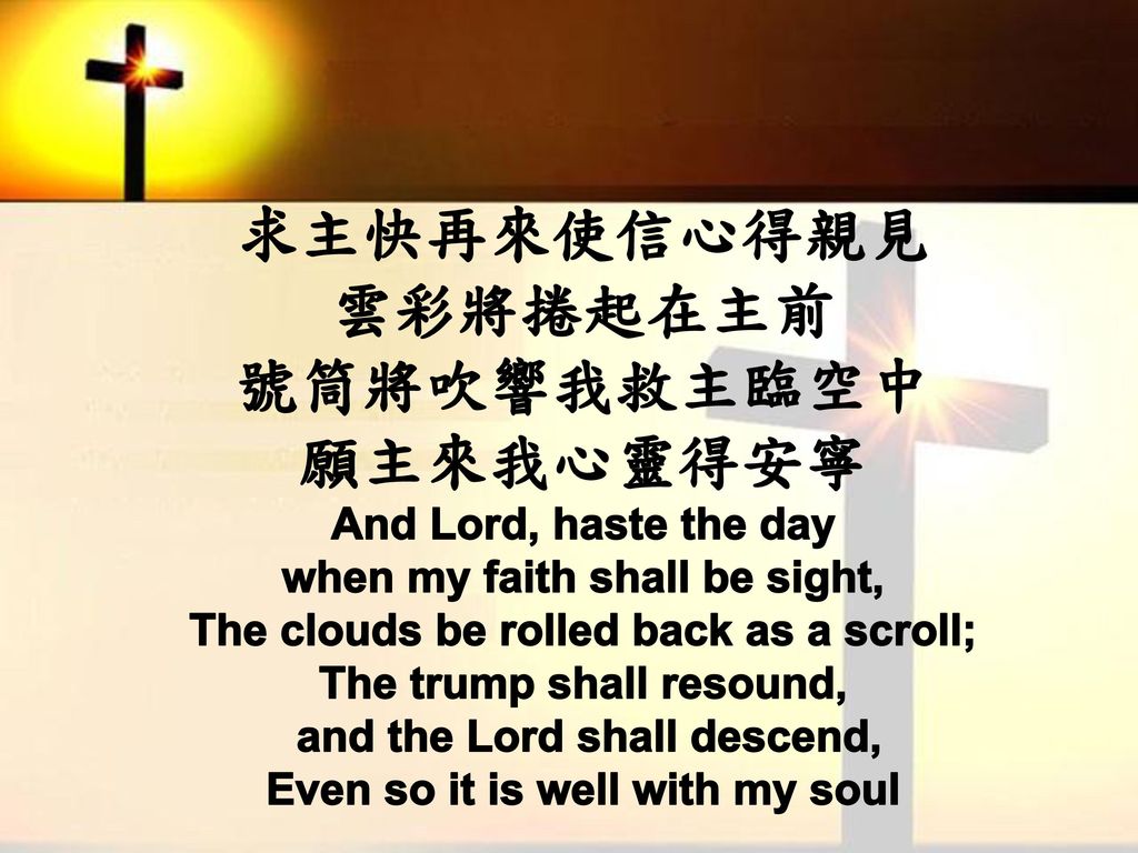 求主快再來使信心得親見 雲彩將捲起在主前 號筒將吹響我救主臨空中 願主來我心靈得安寧 And Lord, haste the day when my faith shall be sight, The clouds be rolled back as a scroll; The trump shall resound, and the Lord shall descend, Even so it is well with my soul