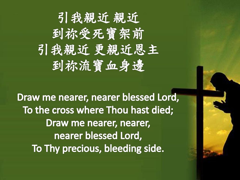 引我親近 親近 到祢受死寶架前 引我親近 更親近恩主 到祢流寶血身邊 Draw me nearer, nearer blessed Lord, To the cross where Thou hast died; Draw me nearer, nearer, nearer blessed Lord, To Thy precious, bleeding side.