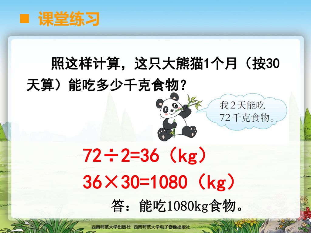72÷2=36（kg） 36×30=1080（kg） 课堂练习 照这样计算，这只大熊猫1个月（按30天算）能吃多少千克食物？