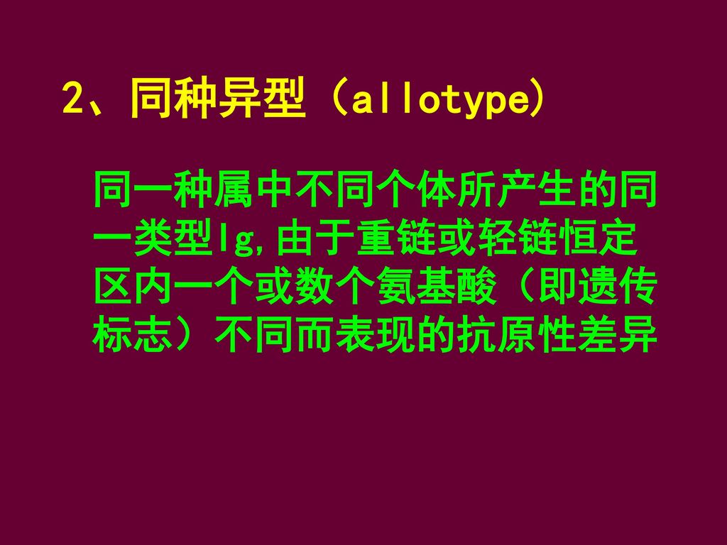 2、同种异型（allotype) 同一种属中不同个体所产生的同一类型Ig,由于重链或轻链恒定区内一个或数个氨基酸（即遗传标志）不同而表现的抗原性差异