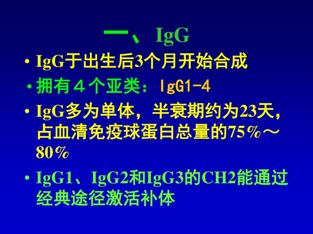 一、IgG IgG于出生后3个月开始合成 拥有４个亚类：IgG1-4 IgG多为单体，半衰期约为23天，占血清免疫球蛋白总量的75%～80%