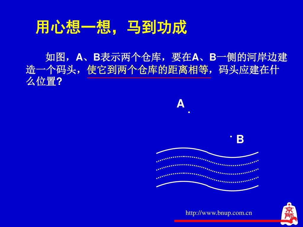 用心想一想，马到功成 A B 如图，A、B表示两个仓库，要在A、B一侧的河岸边建造一个码头，使它到两个仓库的距离相等，码头应建在什么位置
