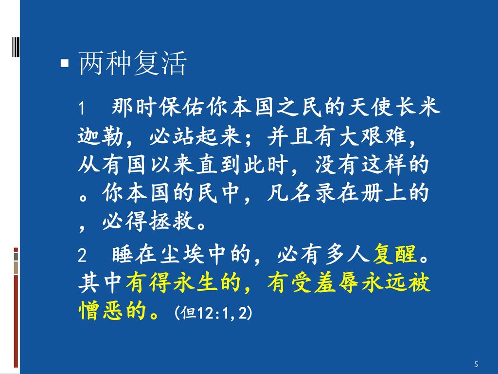 两种复活 1 那时保佑你本国之民的天使长米 迦勒，必站起来；并且有大艰难， 从有国以来直到此时，没有这样的 。你本国的民中，凡名录在册上的 ，必得拯救。 2 睡在尘埃中的，必有多人复醒。 其中有得永生的，有受羞辱永远被 憎恶的。(但12:1,2)