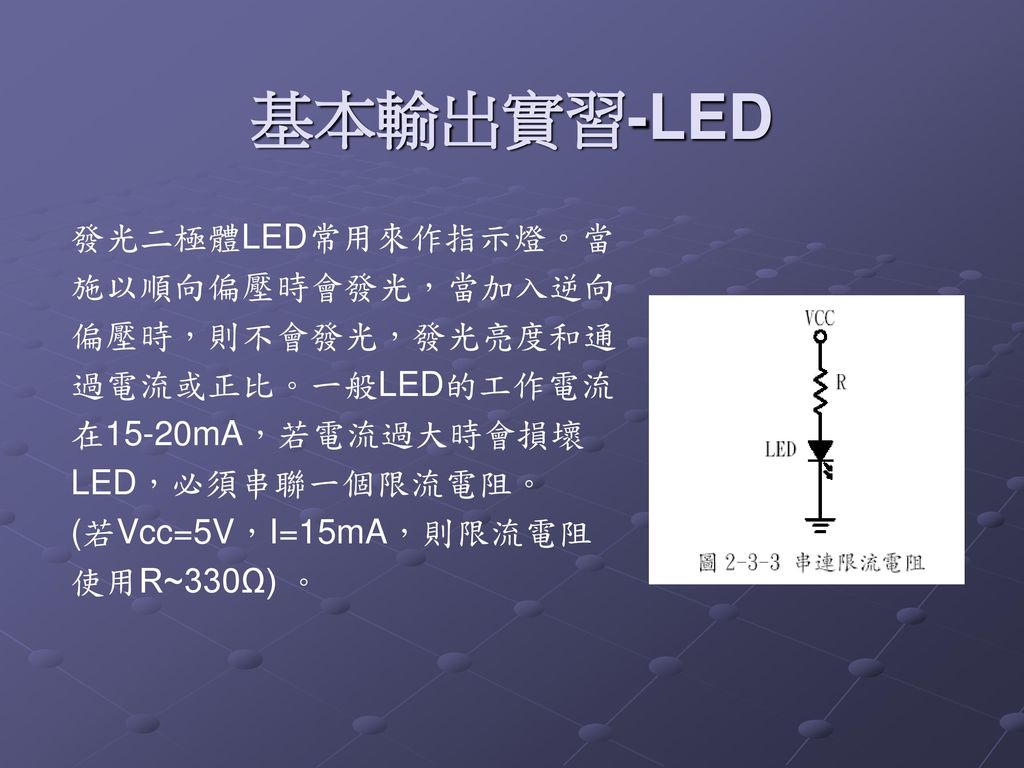 基本輸出實習-LED 發光二極體LED常用來作指示燈。當施以順向偏壓時會發光，當加入逆向偏壓時，則不會發光，發光亮度和通過電流或正比。一般LED的工作電流在15-20mA，若電流過大時會損壞LED，必須串聯一個限流電阻。 (若Vcc=5V，I=15mA，則限流電阻使用R~330Ω) 。