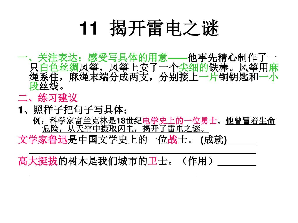 11 揭开雷电之谜 一、关注表达：感受写具体的用意——他事先精心制作了一只白色丝绸风筝，风筝上安了一个尖细的铁棒。风筝用麻绳系住，麻绳末端分成两支，分别接上一片铜钥匙和一小段丝线。 二、练习建议.