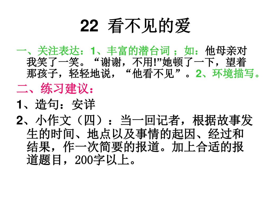 22 看不见的爱 一、关注表达：1、丰富的潜台词 ；如：他母亲对我笑了一笑。 谢谢，不用! 她顿了一下，望着那孩子，轻轻地说， 他看不见 。2、环境描写。 二、练习建议： 1、造句：安详.