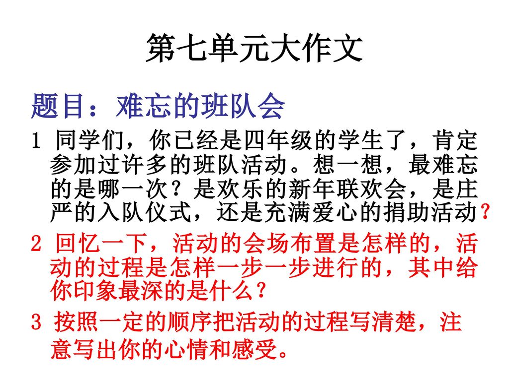 第七单元大作文 题目：难忘的班队会. 1 同学们，你已经是四年级的学生了，肯定参加过许多的班队活动。想一想，最难忘的是哪一次？是欢乐的新年联欢会，是庄严的入队仪式，还是充满爱心的捐助活动？ 2 回忆一下，活动的会场布置是怎样的，活动的过程是怎样一步一步进行的，其中给你印象最深的是什么？