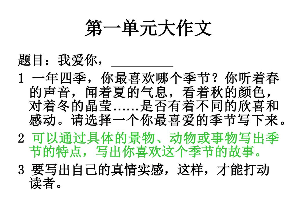 第一单元大作文 题目：我爱你， 1 一年四季，你最喜欢哪个季节？你听着春的声音，闻着夏的气息，看着秋的颜色，对着冬的晶莹……是否有着不同的欣喜和感动。请选择一个你最喜爱的季节写下来。 2 可以通过具体的景物、动物或事物写出季节的特点，写出你喜欢这个季节的故事。