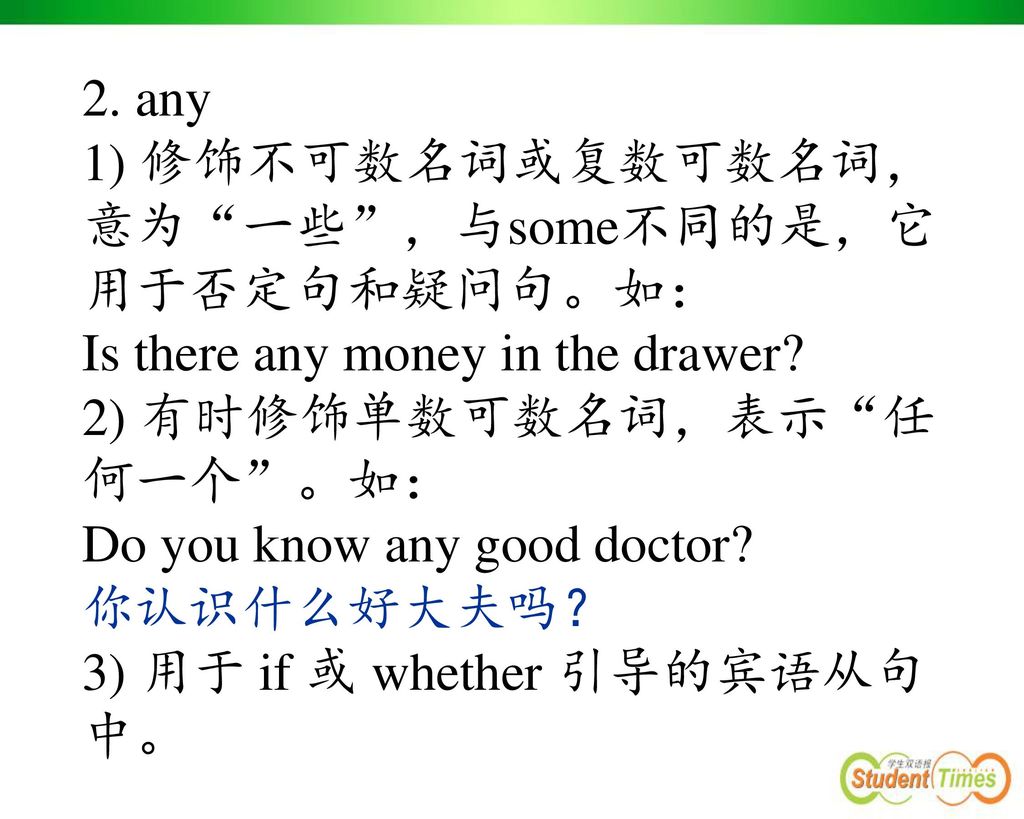 2. any 1) 修饰不可数名词或复数可数名词，意为 一些 ，与some不同的是，它用于否定句和疑问句。如： Is there any money in the drawer 2) 有时修饰单数可数名词，表示 任何一个 。如：