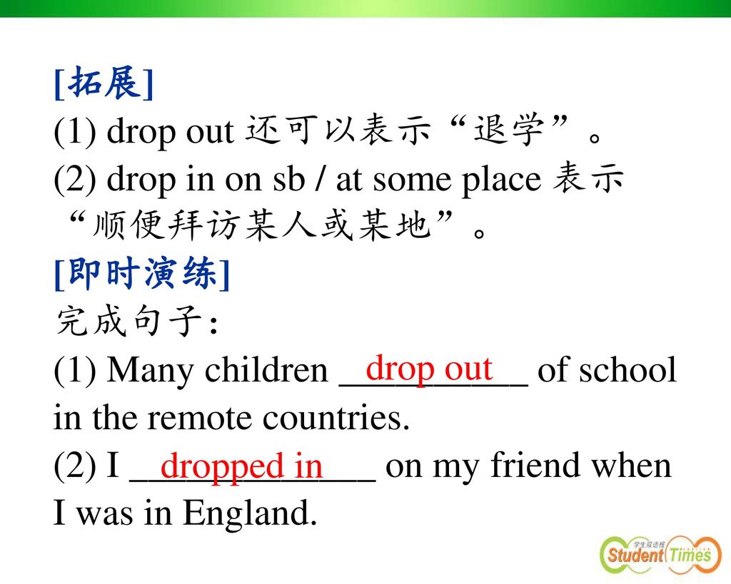 [拓展] (1) drop out 还可以表示 退学 。 (2) drop in on sb / at some place 表示 顺便拜访某人或某地 。 [即时演练] 完成句子：