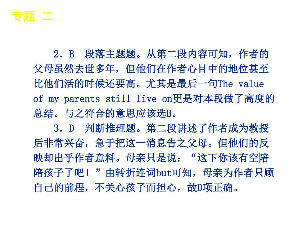 专题 二 │ 专题预测 2．B 段落主题题。从第二段内容可知，作者的父母虽然去世多年，但他们在作者心目中的地位甚至比他们活的时候还要高。尤其是最后一句The value of my parents still live on更是对本段做了高度的总结。与之符合的意思应该选B。