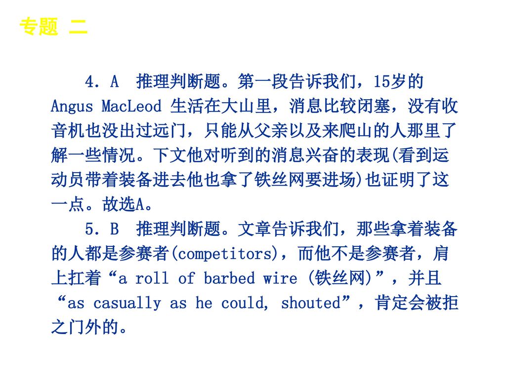 专题 二 │ 专题预测 4．A 推理判断题。第一段告诉我们，15岁的Angus MacLeod 生活在大山里，消息比较闭塞，没有收音机也没出过远门，只能从父亲以及来爬山的人那里了解一些情况。下文他对听到的消息兴奋的表现(看到运动员带着装备进去他也拿了铁丝网要进场)也证明了这一点。故选A。