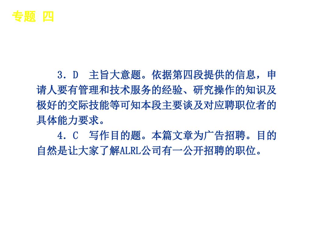 专题 四 │ 真题再现 3．D 主旨大意题。依据第四段提供的信息，申请人要有管理和技术服务的经验、研究操作的知识及极好的交际技能等可知本段主要谈及对应聘职位者的具体能力要求。 4．C 写作目的题。本篇文章为广告招聘。目的自然是让大家了解ALRL公司有一公开招聘的职位。