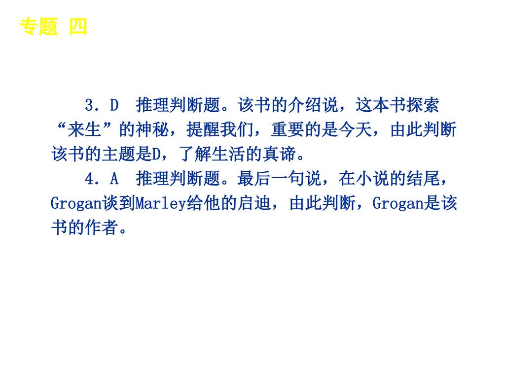 专题 四 │ 专题预测 3．D 推理判断题。该书的介绍说，这本书探索 来生 的神秘，提醒我们，重要的是今天，由此判断该书的主题是D，了解生活的真谛。 4．A 推理判断题。最后一句说，在小说的结尾，Grogan谈到Marley给他的启迪，由此判断，Grogan是该书的作者。