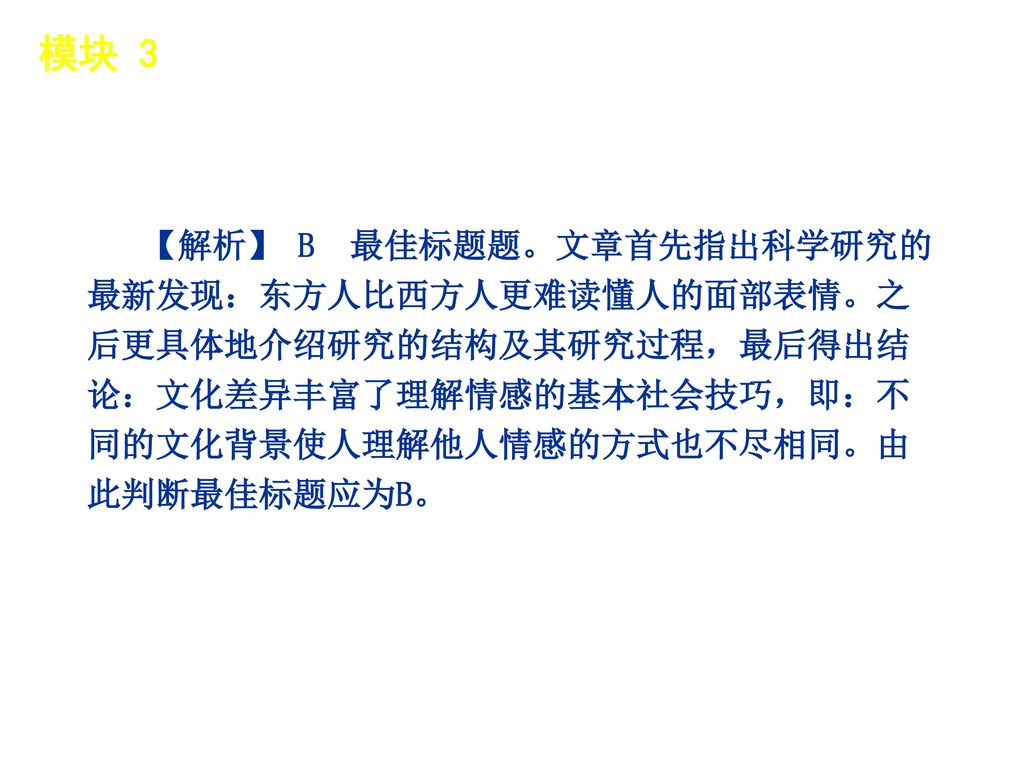 模块 3 │ 题型分类 【解析】 B 最佳标题题。文章首先指出科学研究的最新发现：东方人比西方人更难读懂人的面部表情。之后更具体地介绍研究的结构及其研究过程，最后得出结论：文化差异丰富了理解情感的基本社会技巧，即：不同的文化背景使人理解他人情感的方式也不尽相同。由此判断最佳标题应为B。