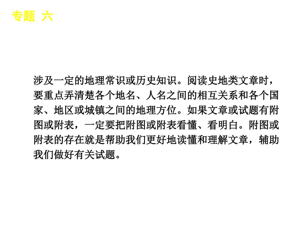 专题 六 │ 专题导读 涉及一定的地理常识或历史知识。阅读史地类文章时，要重点弄清楚各个地名、人名之间的相互关系和各个国家、地区或城镇之间的地理方位。如果文章或试题有附图或附表，一定要把附图或附表看懂、看明白。附图或附表的存在就是帮助我们更好地读懂和理解文章，辅助我们做好有关试题。